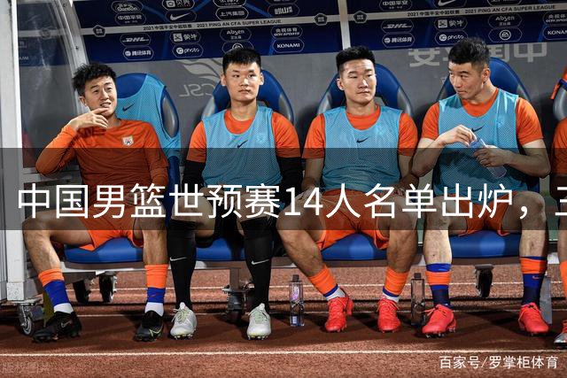 中国男篮世预赛14人名单出炉，三将离队引热议
