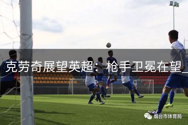 克劳奇展望英超：枪手卫冕在望 红魔或冲前三