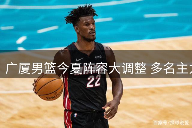 广厦男篮今夏阵容大调整 多名主力球员离队