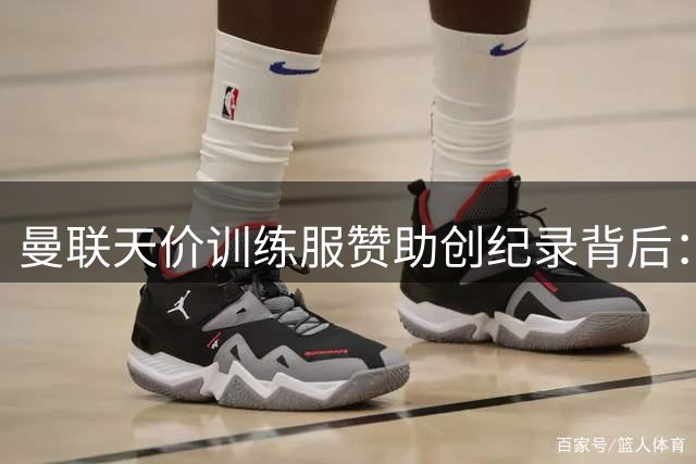 曼联天价训练服赞助创纪录背后：商业运作与青训规定的碰撞
