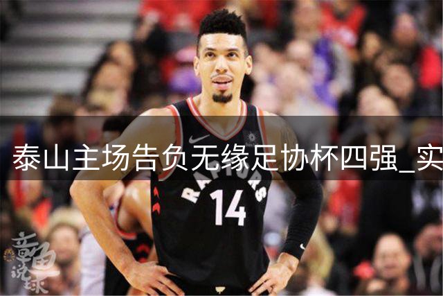泰山主场告负无缘足协杯四强 实力差距显现却不失拼搏精神