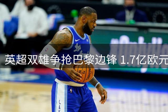 英超双雄争抢巴黎边锋 1.7亿欧元转会引热议