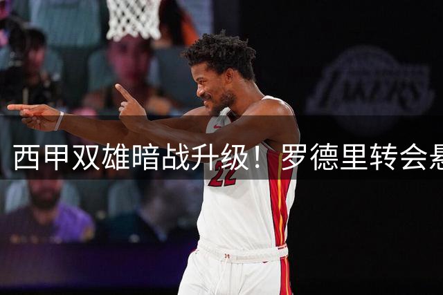 西甲双雄暗战升级！罗德里转会悬念引爆夏窗争夺战