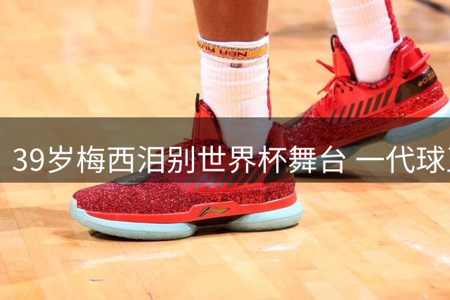 39岁梅西泪别世界杯舞台 一代球王传奇落幕引全球球迷唏嘘