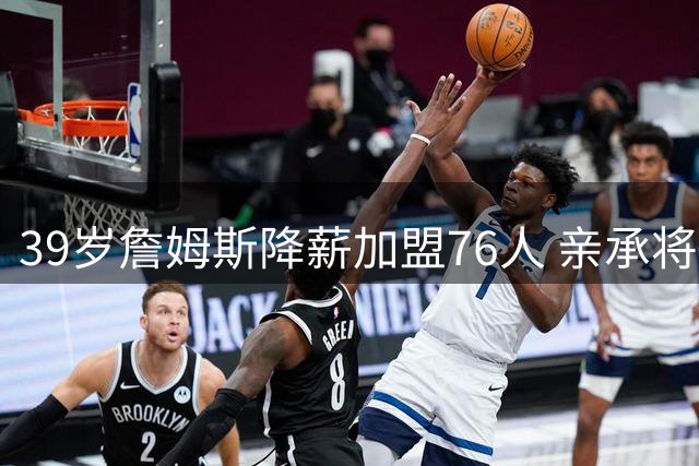 39岁詹姆斯降薪加盟76人 亲承将开启职业生涯最后一搏
